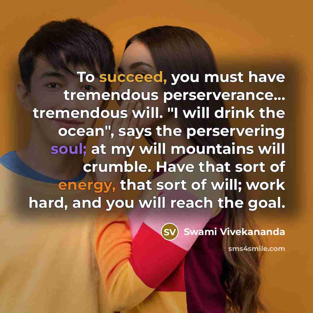 “To succeed, you must have tremendous perserverance... tremendous will. "I will drink the ocean", says the perservering soul; at my will mountains will crumble. Have that sort of energy, that sort of will; work hard, and you will reach the goal.” quote by Swami Vivekananda