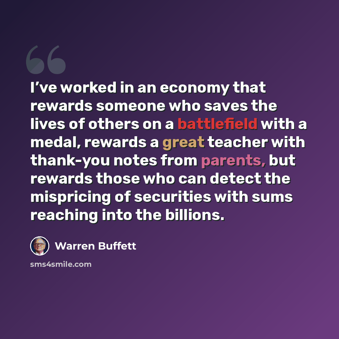 “I’ve worked in an economy that rewards someone who saves the lives of others on a battlefield with a medal, rewards a great teacher with thank-you notes from parents, but rewards those who can detect the mispricing of securities with sums reaching into the billions.” quote by Warren Buffett