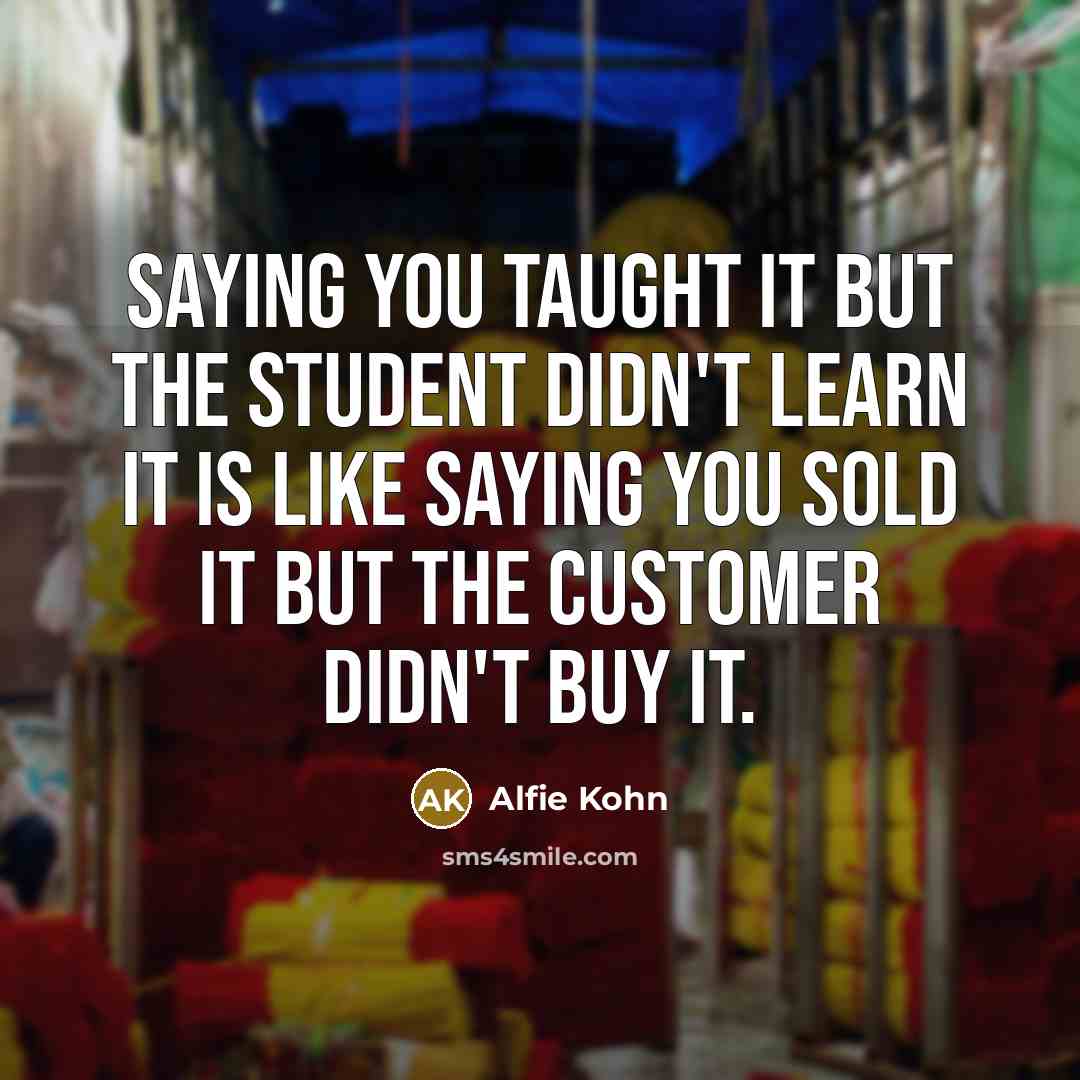 “Saying you taught it but the student didn't learn it is like saying you sold it but the customer didn't buy it.” quote by Alfie Kohn