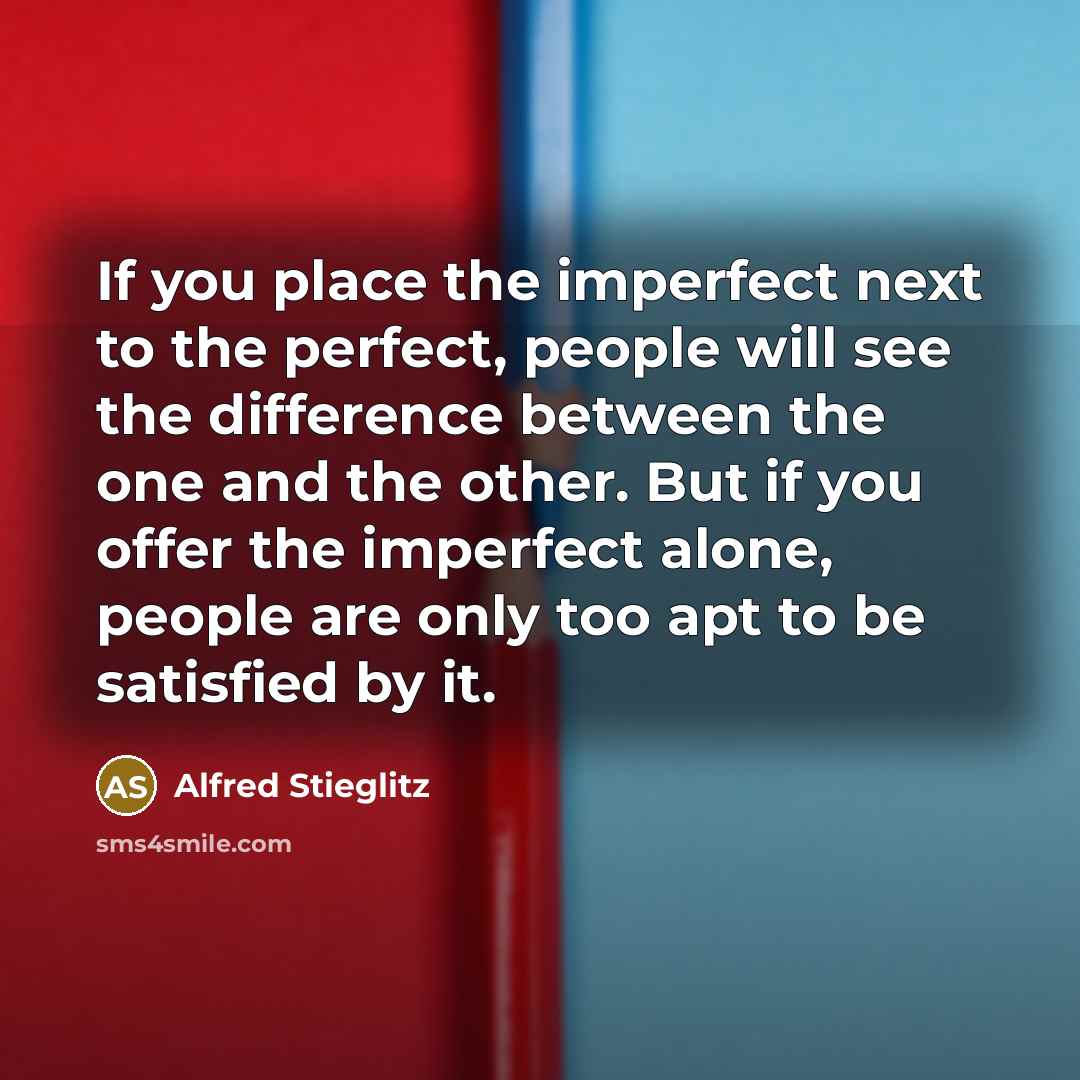 “If you place the imperfect next to the perfect, people will see the difference between the one and the other. But if you offer the imperfect alone, people are only too apt to be satisfied by it.” quote by Alfred Stieglitz