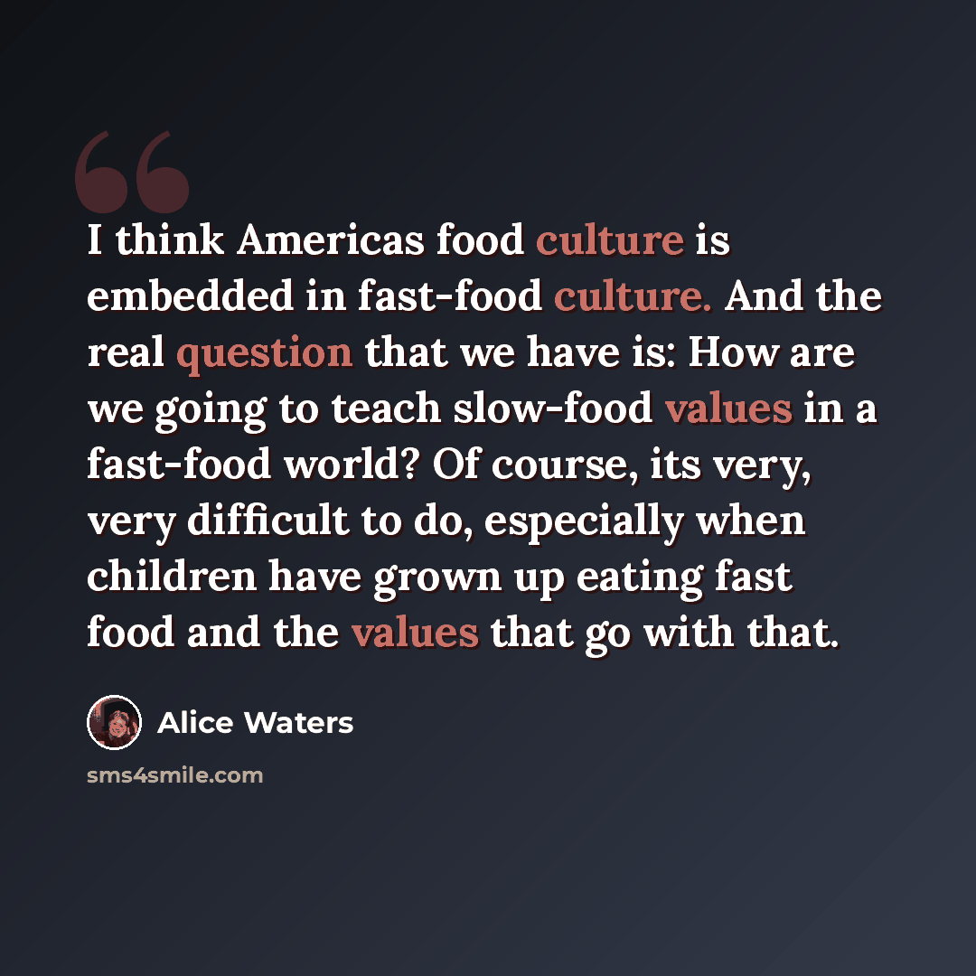 “I think Americas food culture is embedded in fast-food culture. And the real question that we have is: How are we going to teach slow-food values in a fast-food world? Of course, its very, very difficult to do, especially when children have grown up eating fast food and the values that go with that.” quote by Alice Waters