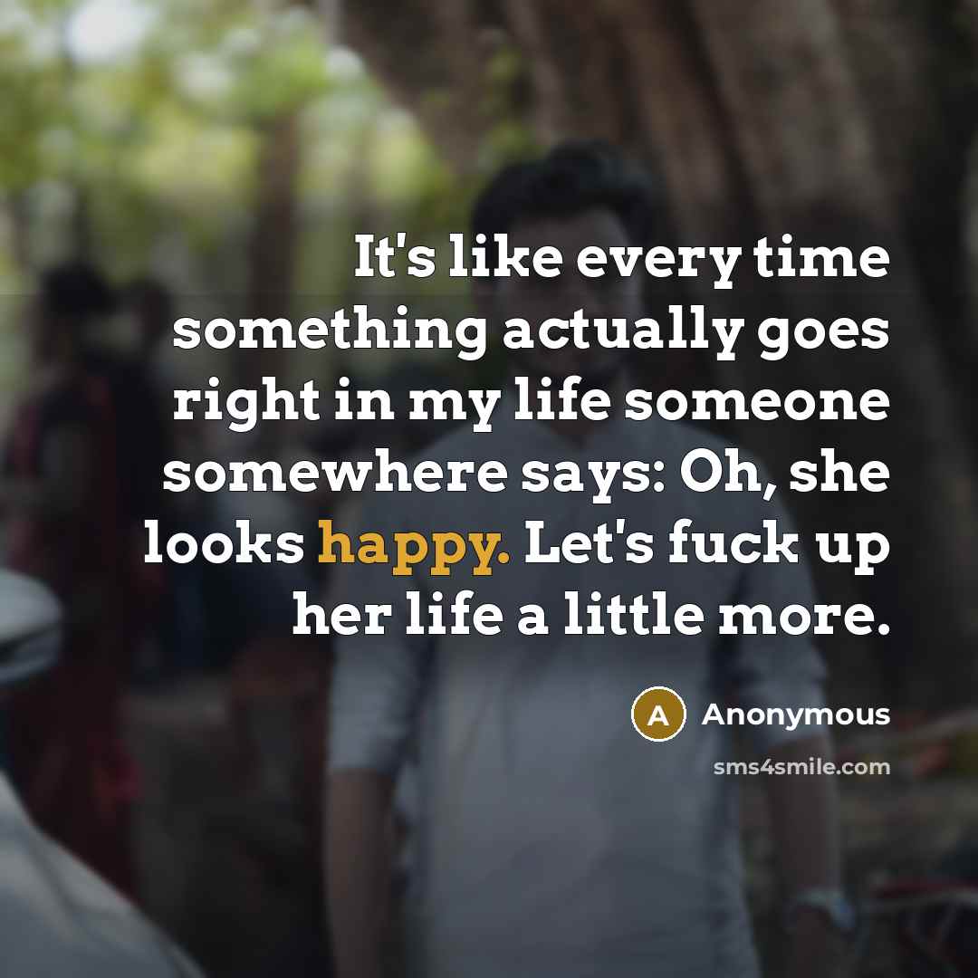 “It's like every time something actually goes right in my life someone somewhere says: Oh, she looks happy. Let's fuck up her life a little more.” quote by Anonymous