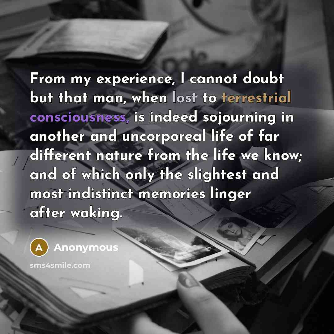 “From my experience, I cannot doubt but that man, when lost to terrestrial consciousness, is indeed sojourning in another and uncorporeal life of far different nature from the life we know; and of which only the slightest and most indistinct memories linger after waking.” quote by Anonymous