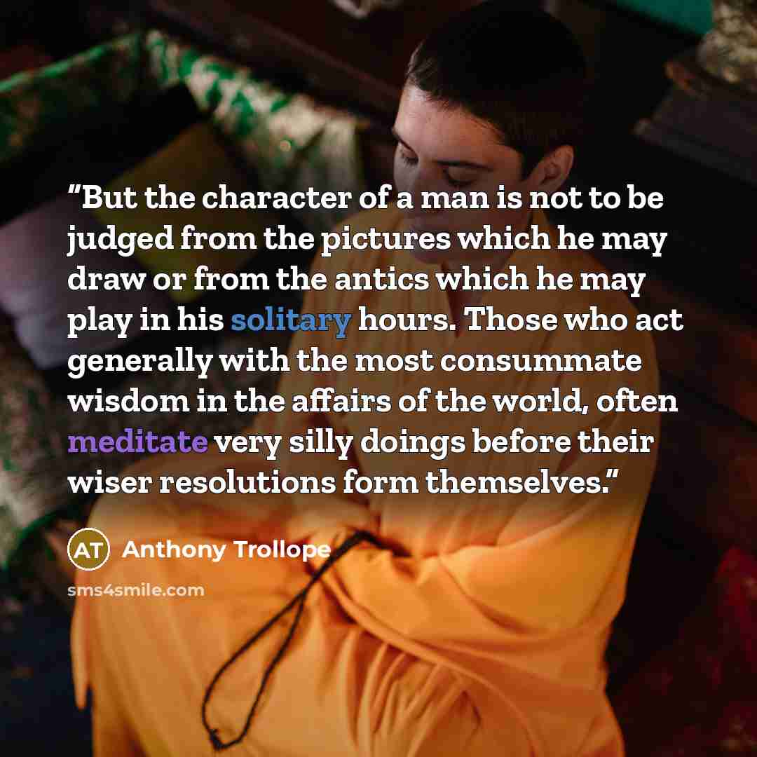 “But the character of a man is not to be judged from the pictures which he may draw or from the antics which he may play in his solitary hours. Those who act generally with the most consummate wisdom in the affairs of the world, often meditate very silly doings before their wiser resolutions form…” quote by Anthony Trollope