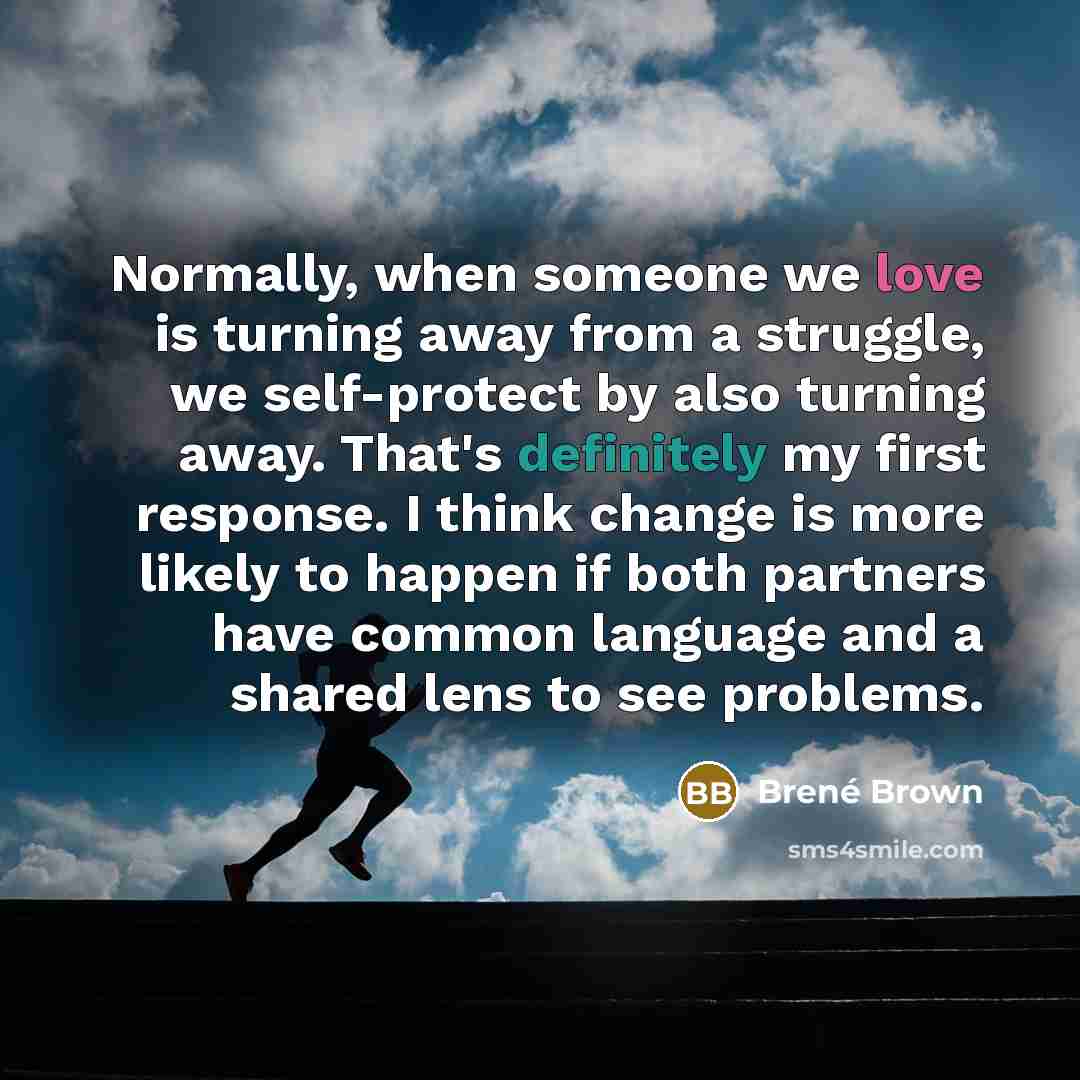 “Normally, when someone we love is turning away from a struggle, we self-protect by also turning away. That's definitely my first response. I think change is more likely to happen if both partners have common language and a shared lens to see problems.” quote by Brene Brown