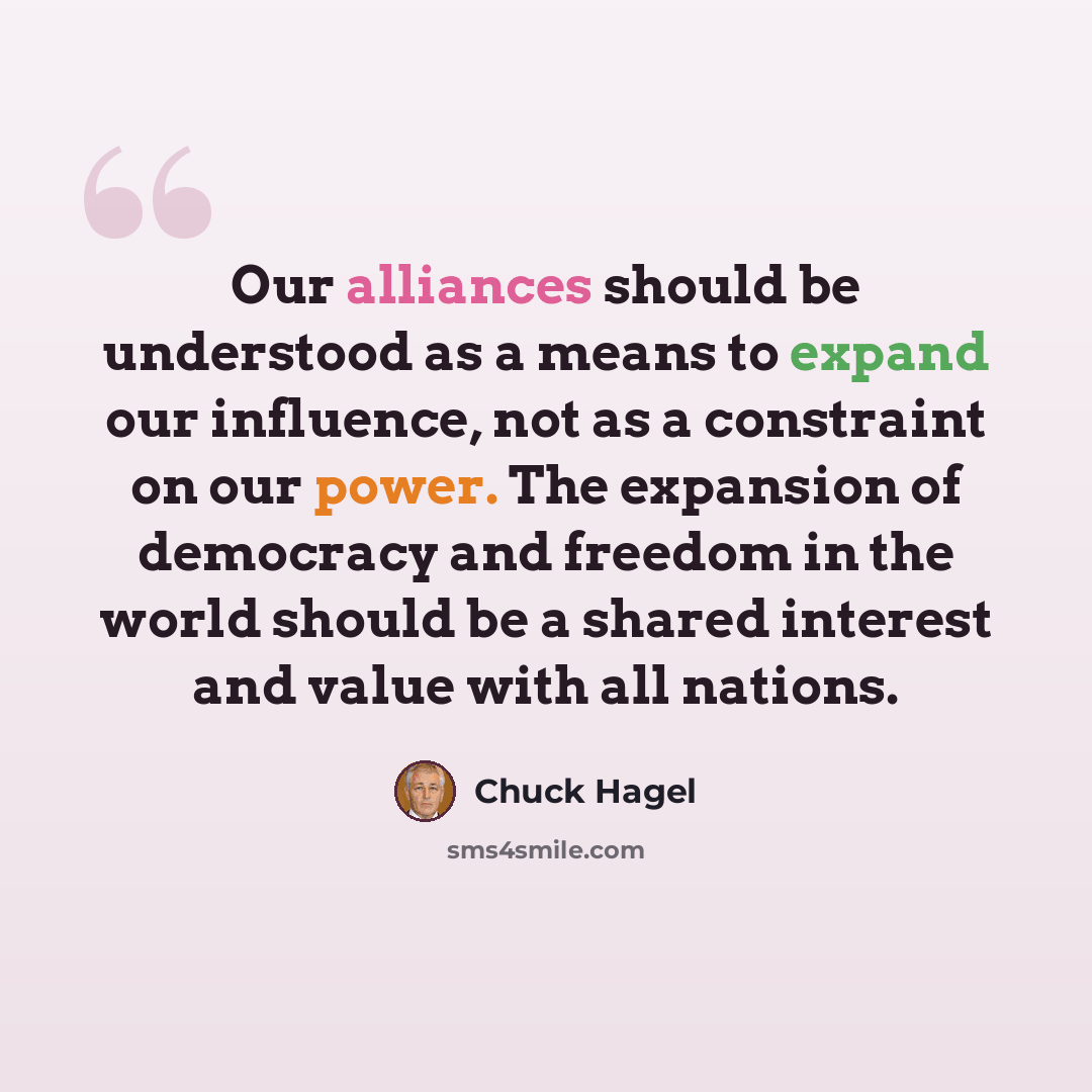 “Our alliances should be understood as a means to expand our influence, not as a constraint on our power. The expansion of democracy and freedom in the world should be a shared interest and value with all nations.” quote by Chuck Hagel