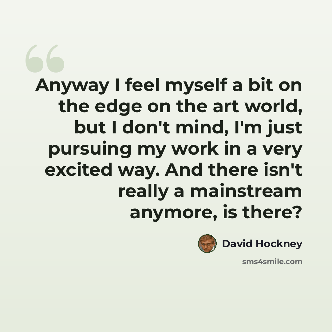 “Anyway I feel myself a bit on the edge on the art world, but I don't mind, I'm just pursuing my work in a very excited way. And there isn't really a mainstream anymore, is there?” quote by David Hockney
