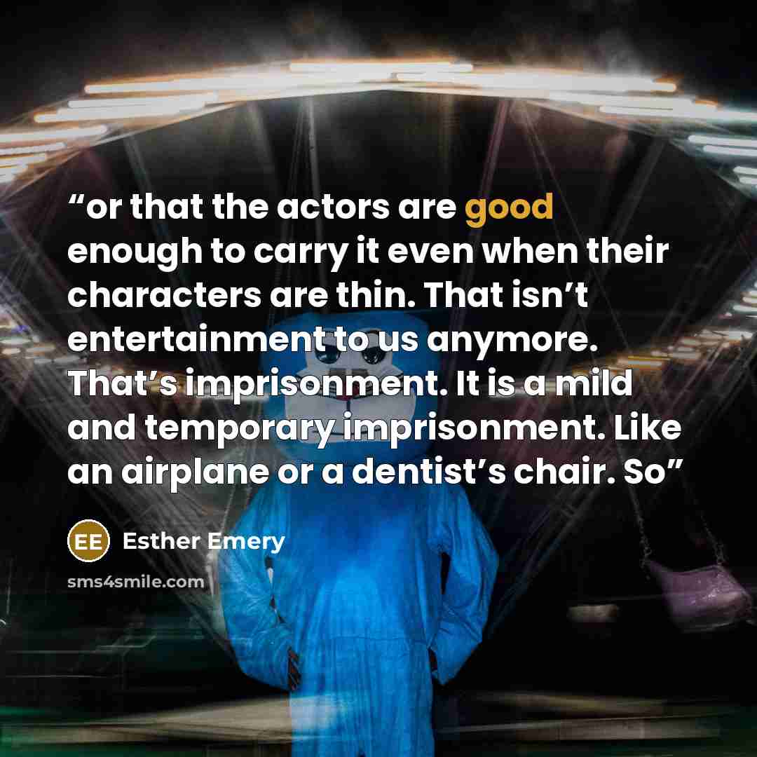 “or that the actors are good enough to carry it even when their characters are thin. That isn’t entertainment to us anymore. That’s imprisonment. It is a mild and temporary imprisonment. Like an airplane or a dentist’s chair. So” quote by Esther Emery