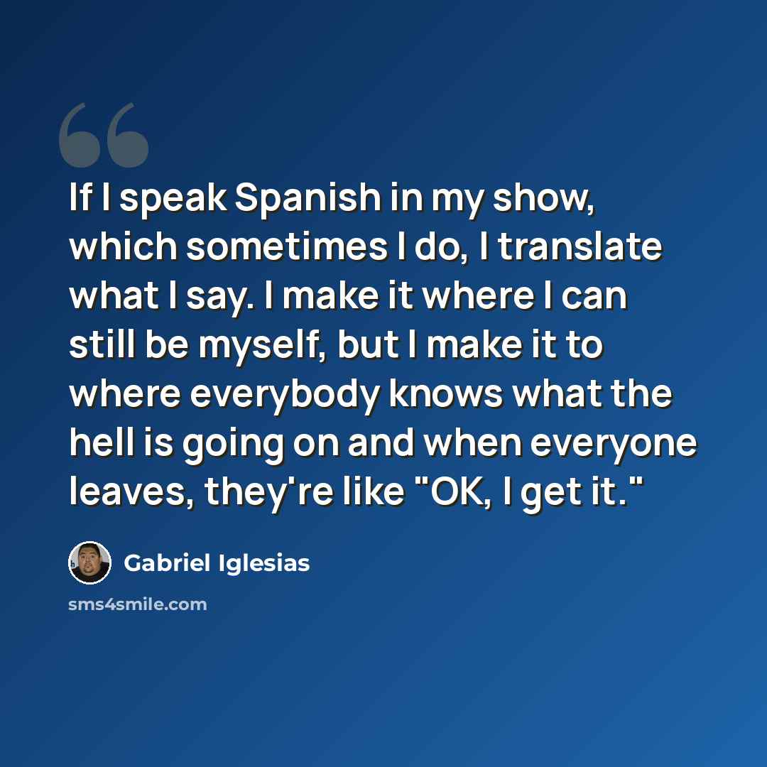“If I speak Spanish in my show, which sometimes I do, I translate what I say. I make it where I can still be myself, but I make it to where everybody knows what the hell is going on and when everyone leaves, they're like "OK, I get it."” quote by Gabriel Iglesias