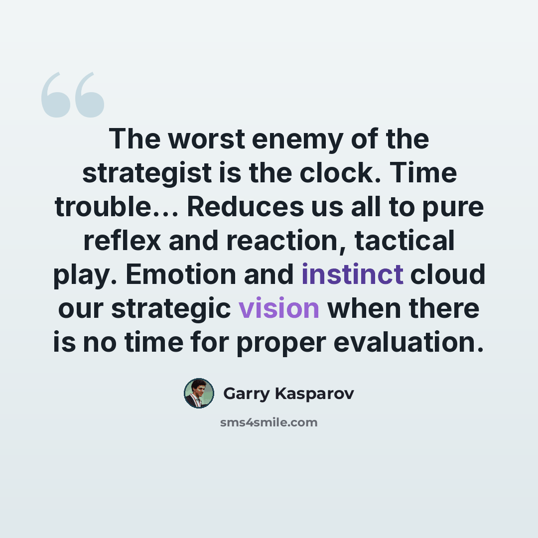 “The worst enemy of the strategist is the clock. Time trouble... Reduces us all to pure reflex and reaction, tactical play. Emotion and instinct cloud our strategic vision when there is no time for proper evaluation.” quote by Garry Kasparov