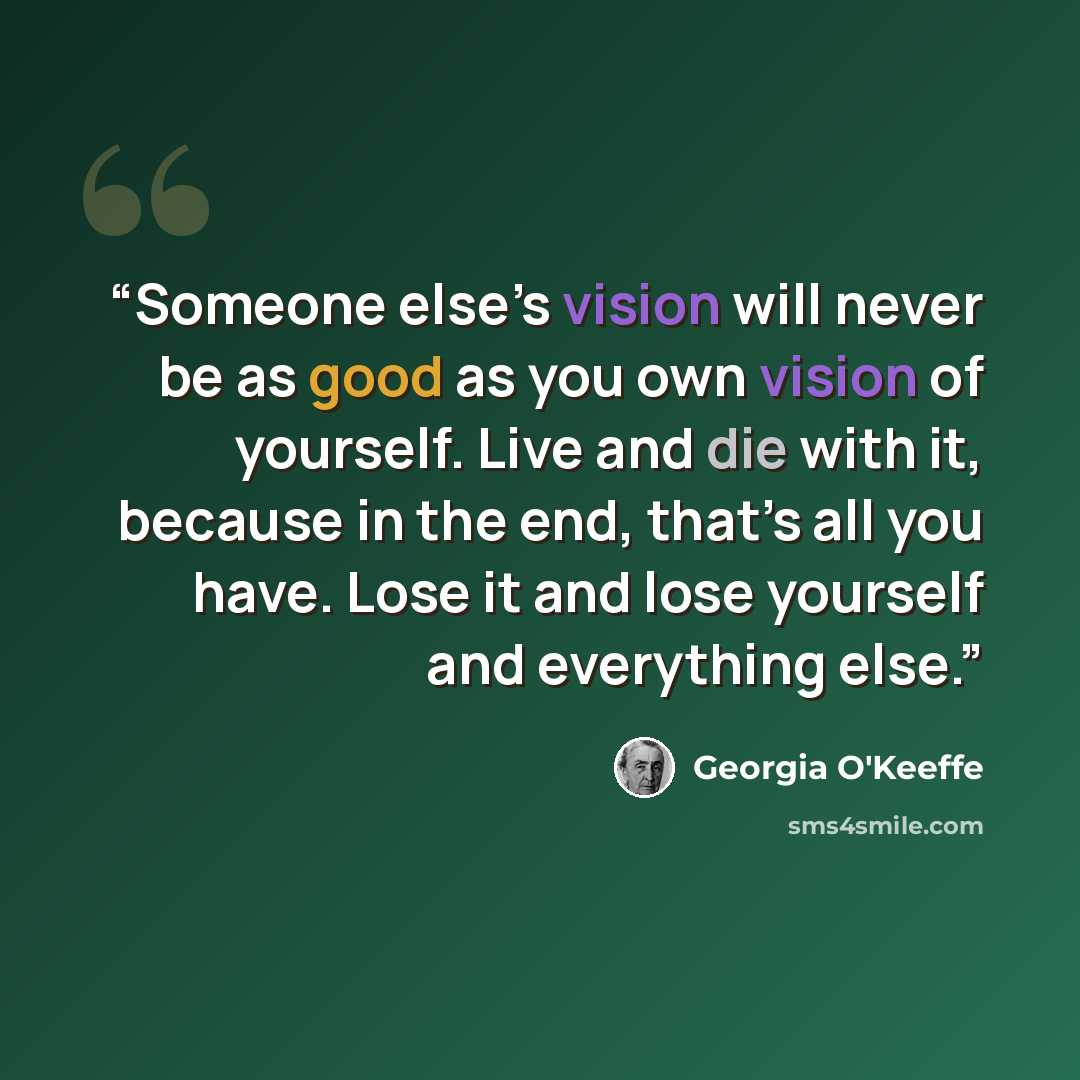 “Someone else’s vision will never be as good as you own vision of yourself. Live and die with it, because in the end, that’s all you have. Lose it and lose yourself and everything else.” quote by Georgia O'Keeffe