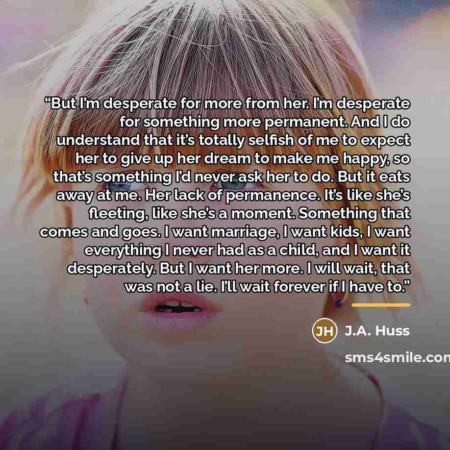 “But I’m desperate for more from her. I’m desperate for something more permanent. And I do understand that it’s totally selfish of me to expect her to give up her dream to make me happy, so that’s something I’d never ask her to do. But it eats away at me. Her lack of permanence. It’s like she’s…” quote by J.A. Huss