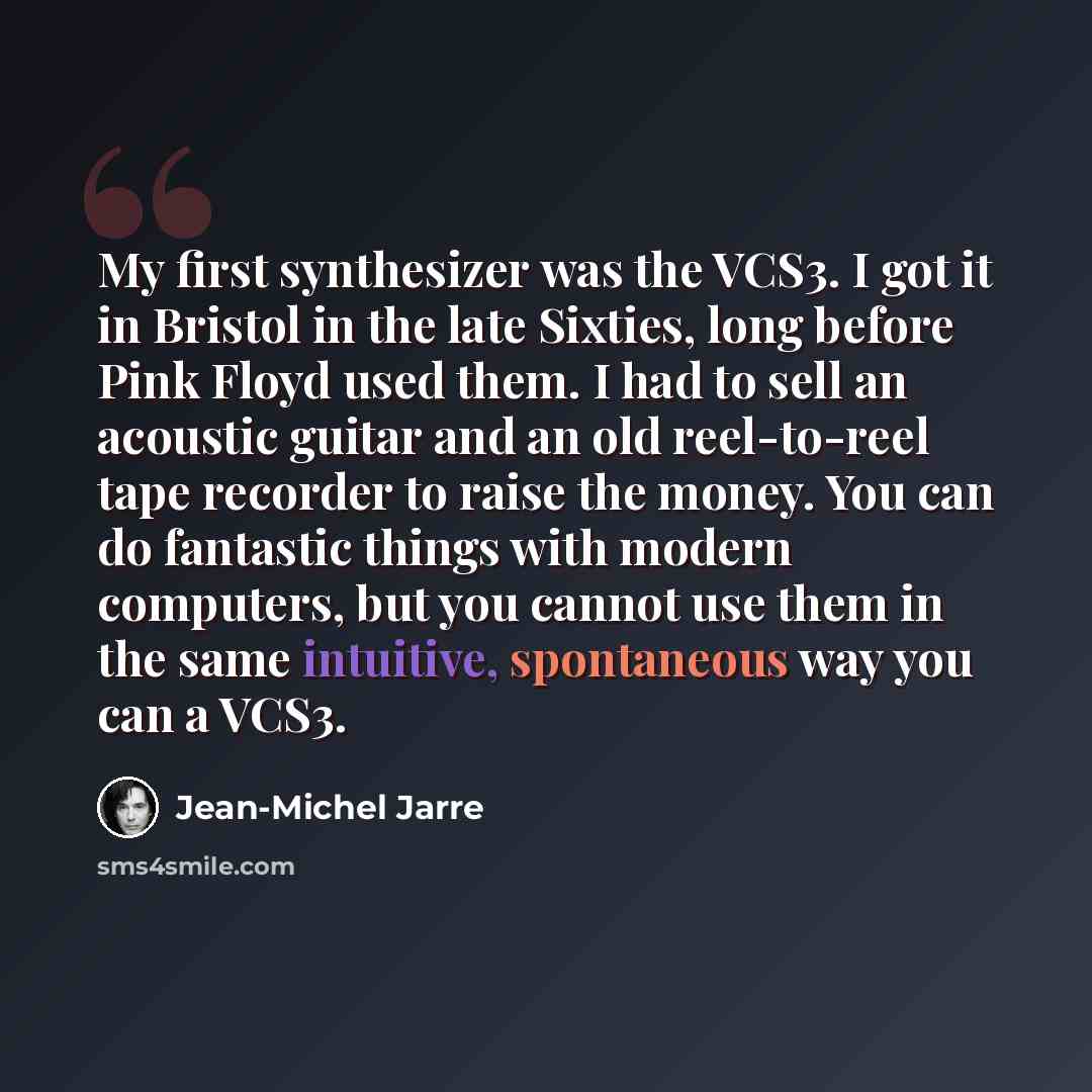 “My first synthesizer was the VCS3. I got it in Bristol in the late Sixties, long before Pink Floyd used them. I had to sell an acoustic guitar and an old reel-to-reel tape recorder to raise the money. You can do fantastic things with modern computers, but you cannot use them in the same intuitive…” quote by Jean-Michel Jarre
