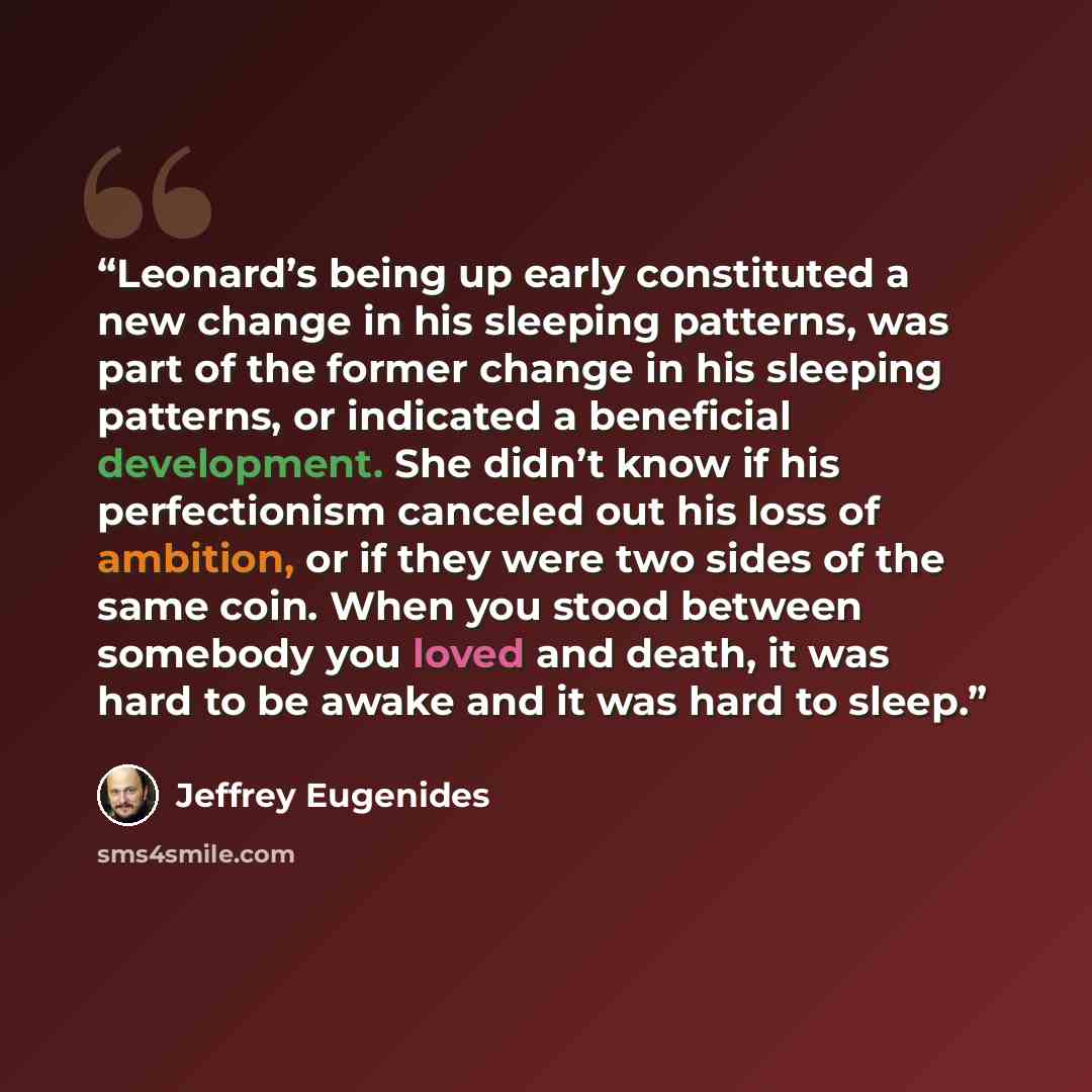 “Leonard’s being up early constituted a new change in his sleeping patterns, was part of the former change in his sleeping patterns, or indicated a beneficial development. She didn’t know if his perfectionism canceled out his loss of ambition, or if they were two sides of the same coin. When you…” quote by Jeffrey Eugenides