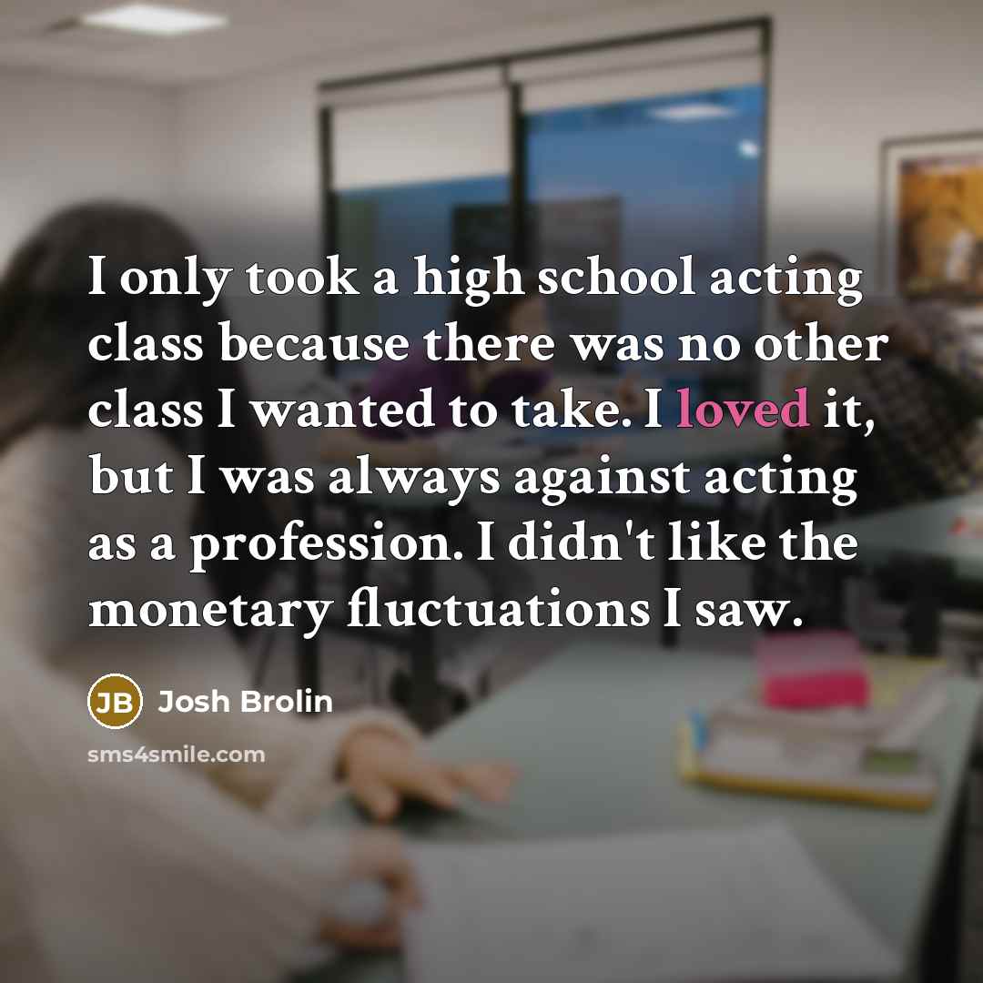 “I only took a high school acting class because there was no other class I wanted to take. I loved it, but I was always against acting as a profession. I didn't like the monetary fluctuations I saw.” quote by Josh Brolin
