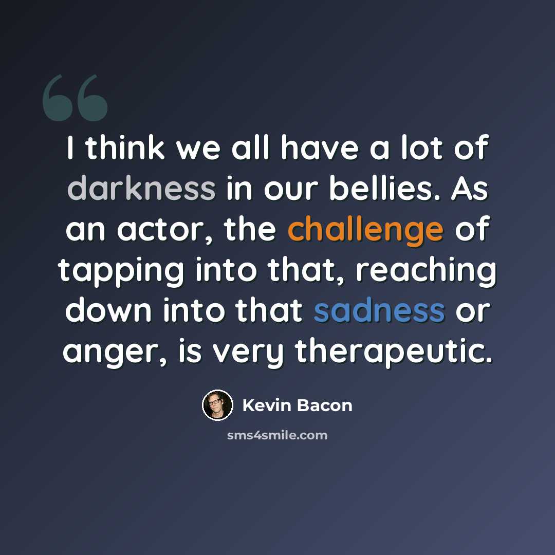 “I think we all have a lot of darkness in our bellies. As an actor, the challenge of tapping into that, reaching down into that sadness or anger, is very therapeutic.” quote by Kevin Bacon