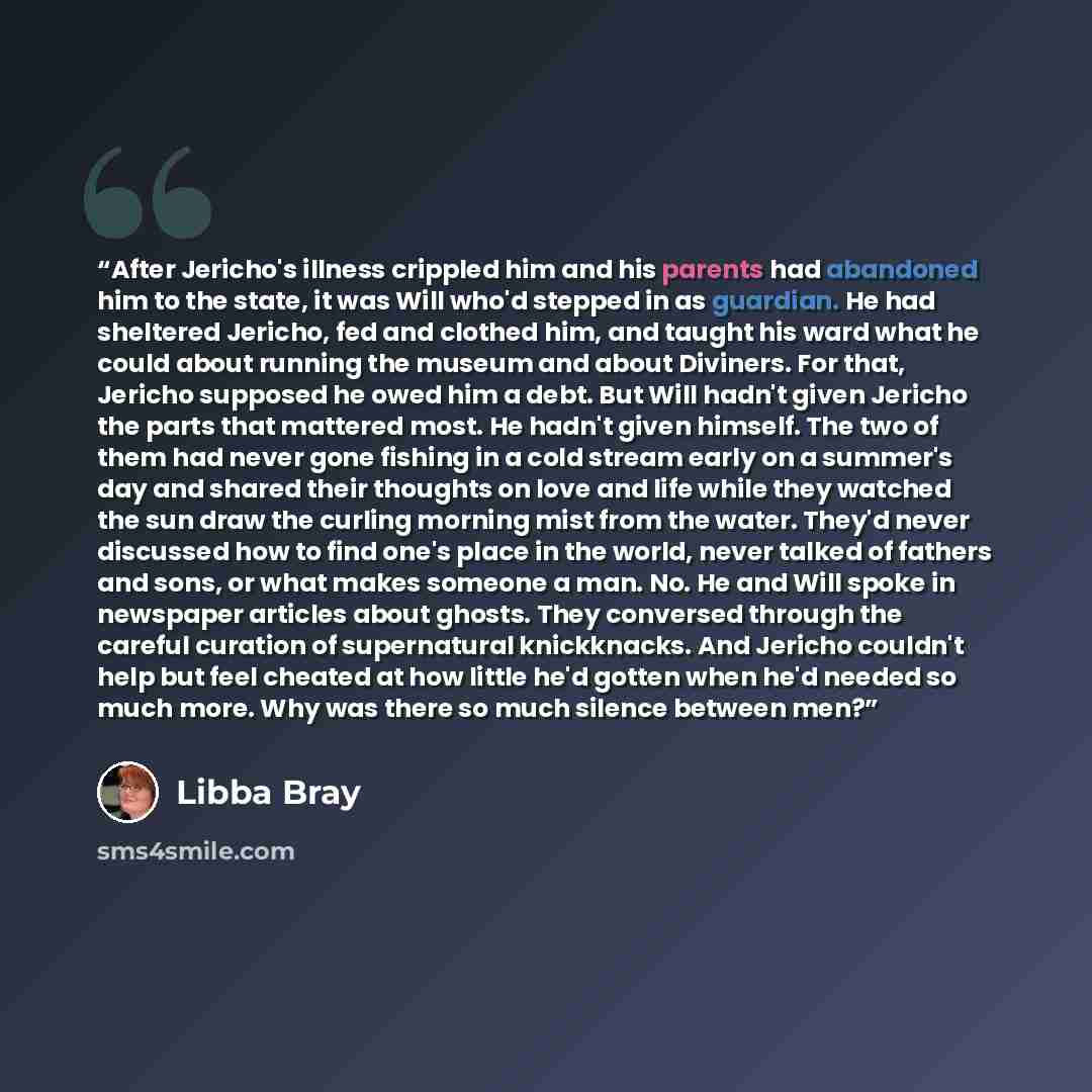 “After Jericho's illness crippled him and his parents had abandoned him to the state, it was Will who'd stepped in as guardian. He had sheltered Jericho, fed and clothed him, and taught his ward what he could about running the museum and about Diviners. For that, Jericho supposed he owed him a…” quote by Libba Bray