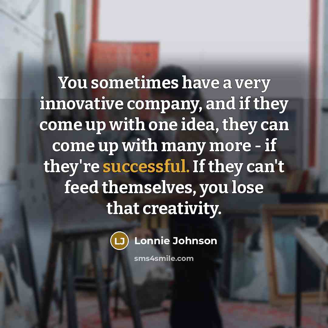 “You sometimes have a very innovative company, and if they come up with one idea, they can come up with many more - if they're successful. If they can't feed themselves, you lose that creativity.” quote by Lonnie Johnson