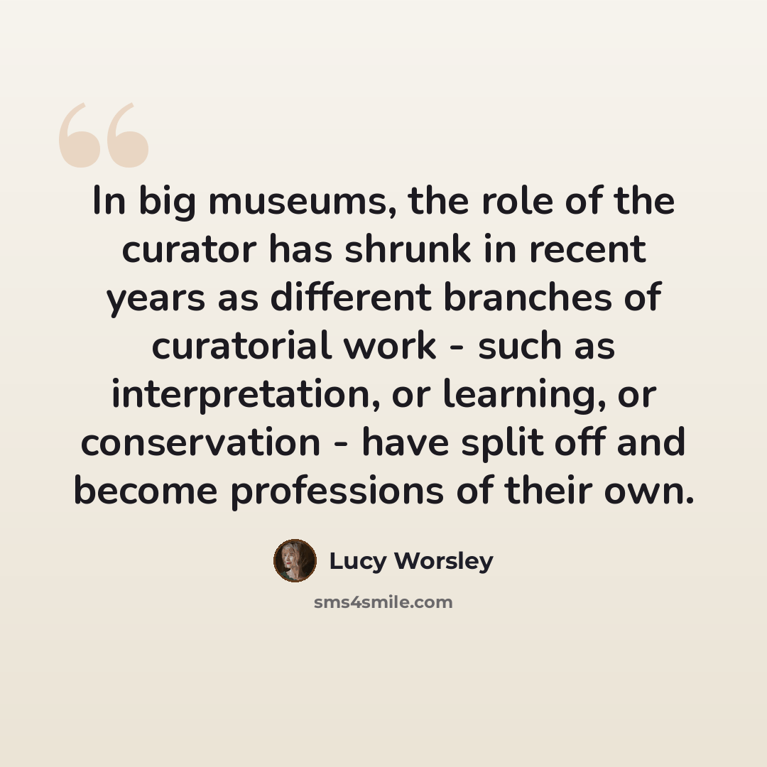 “In big museums, the role of the curator has shrunk in recent years as different branches of curatorial work - such as interpretation, or learning, or conservation - have split off and become professions of their own.” quote by Lucy Worsley