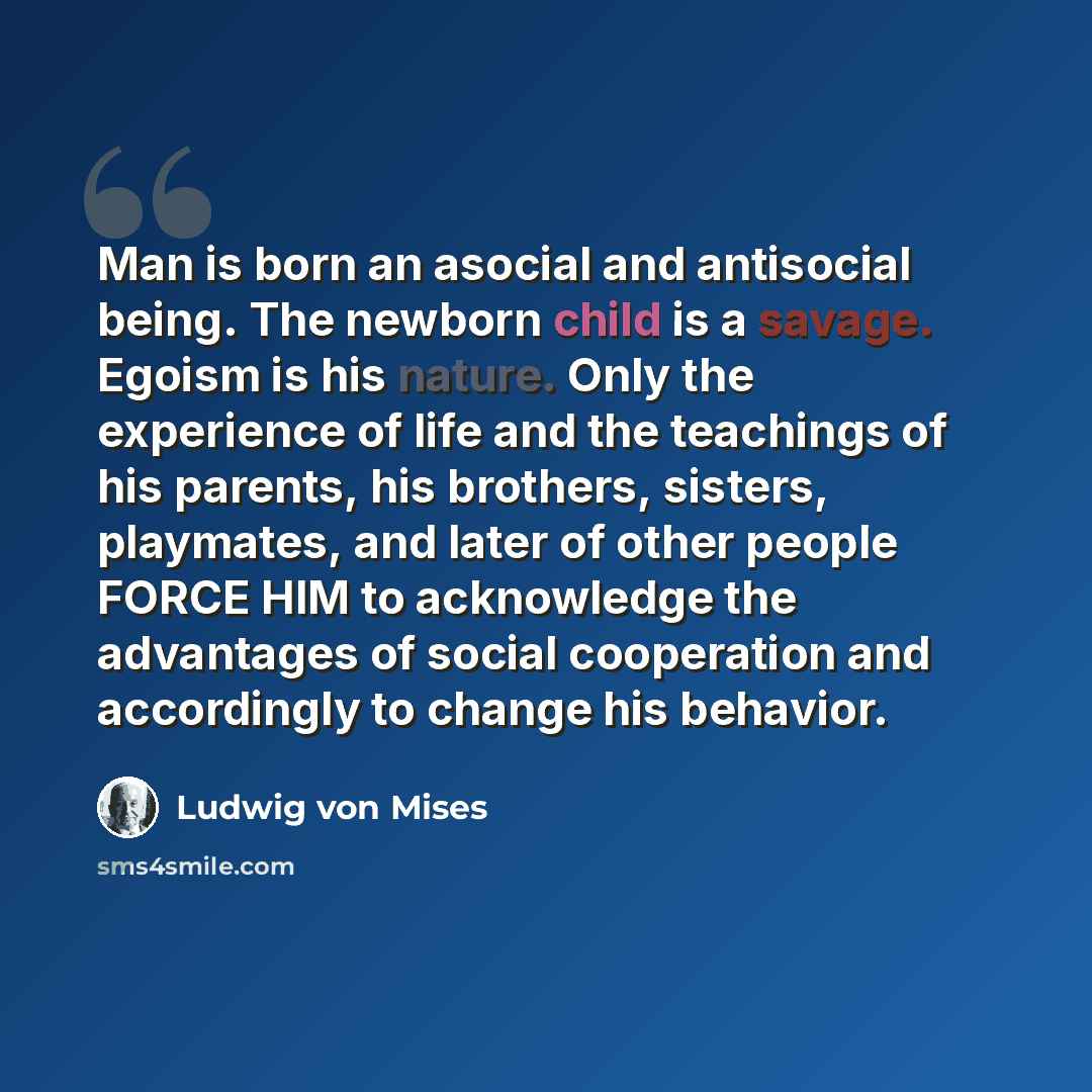 “Man is born an asocial and antisocial being. The newborn child is a savage. Egoism is his nature. Only the experience of life and the teachings of his parents, his brothers, sisters, playmates, and later of other people FORCE HIM to acknowledge the advantages of social cooperation and accordingly…” quote by Ludwig von Mises