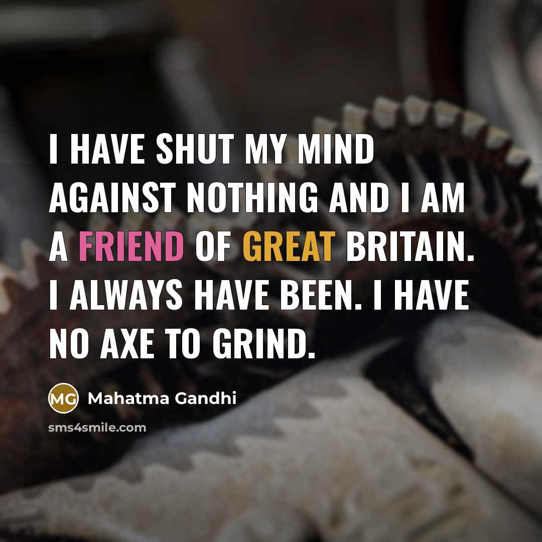 “I have shut my mind against nothing and I am a friend of Great Britain. I always have been. I have no axe to grind.” quote by Mahatma Gandhi