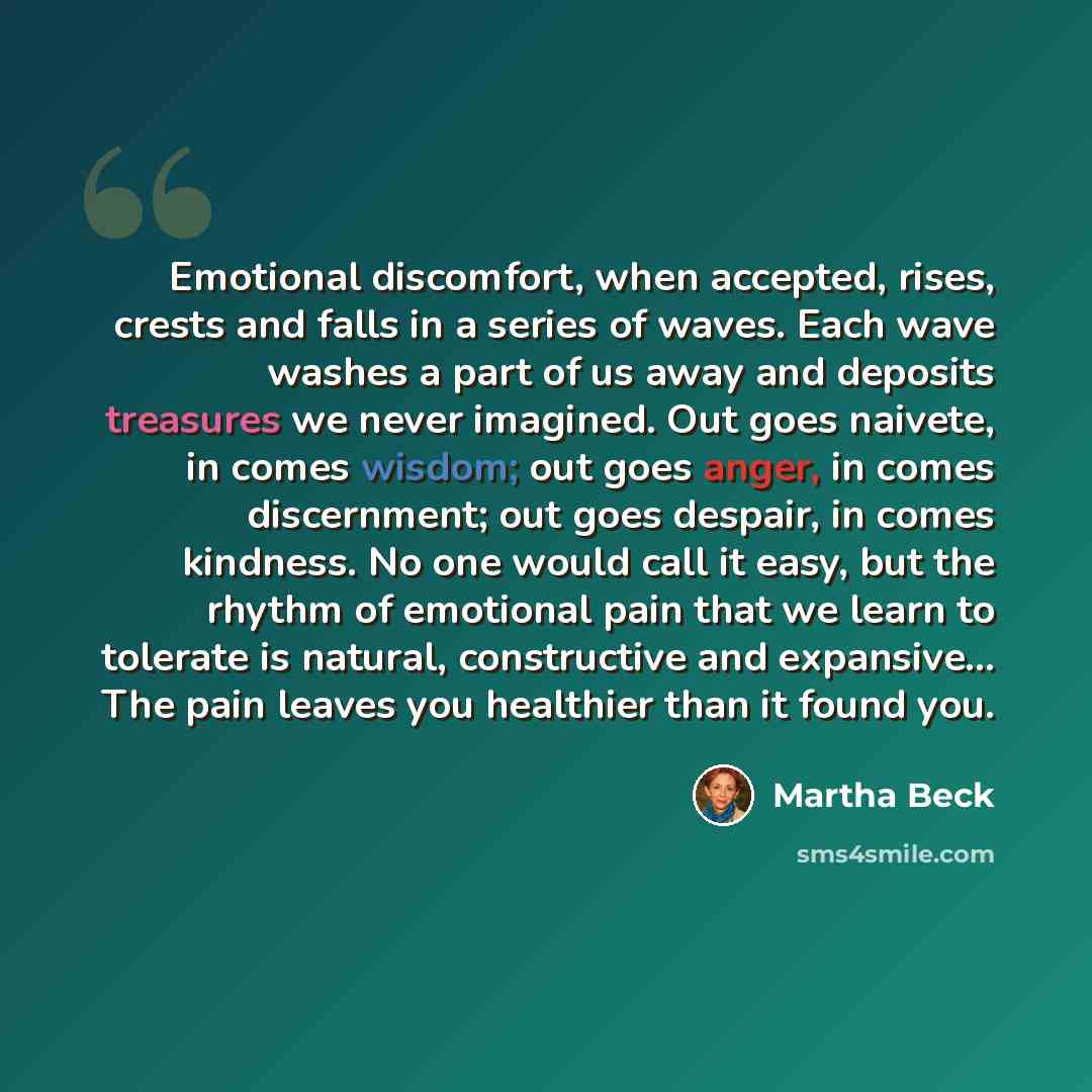 “Emotional discomfort, when accepted, rises, crests and falls in a series of waves. Each wave washes a part of us away and deposits treasures we never imagined. Out goes naivete, in comes wisdom; out goes anger, in comes discernment; out goes despair, in comes kindness. No one would call it easy…” quote by Martha Beck