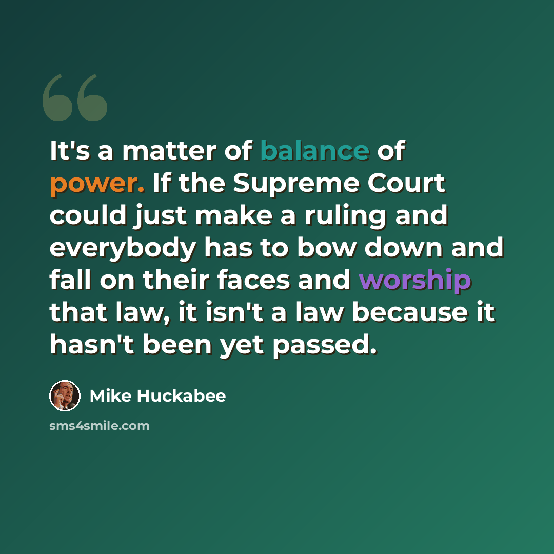 “It's a matter of balance of power. If the Supreme Court could just make a ruling and everybody has to bow down and fall on their faces and worship that law, it isn't a law because it hasn't been yet passed.” quote by Mike Huckabee