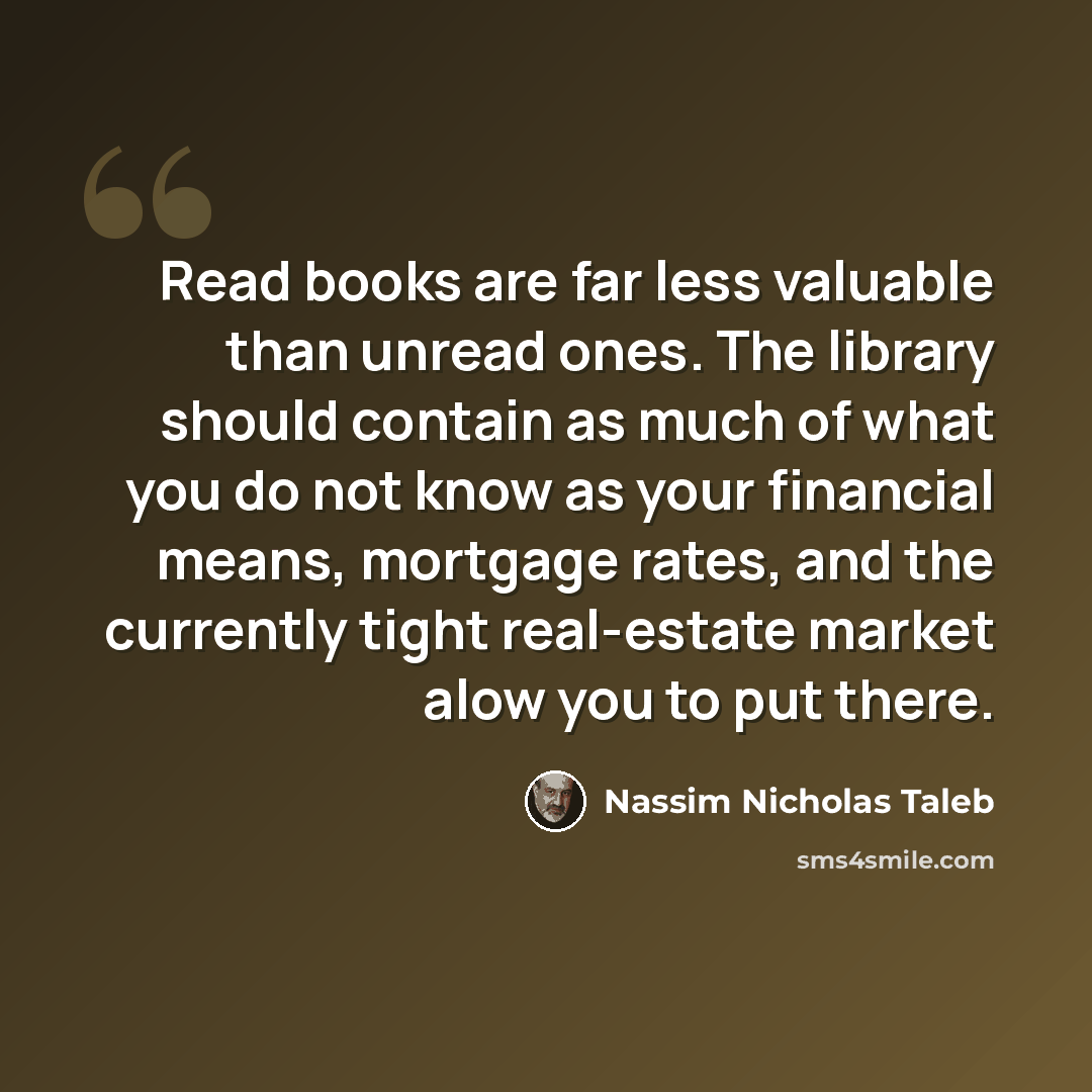 “Read books are far less valuable than unread ones. The library should contain as much of what you do not know as your financial means, mortgage rates, and the currently tight real-estate market alow you to put there.” quote by Nassim Nicholas Taleb