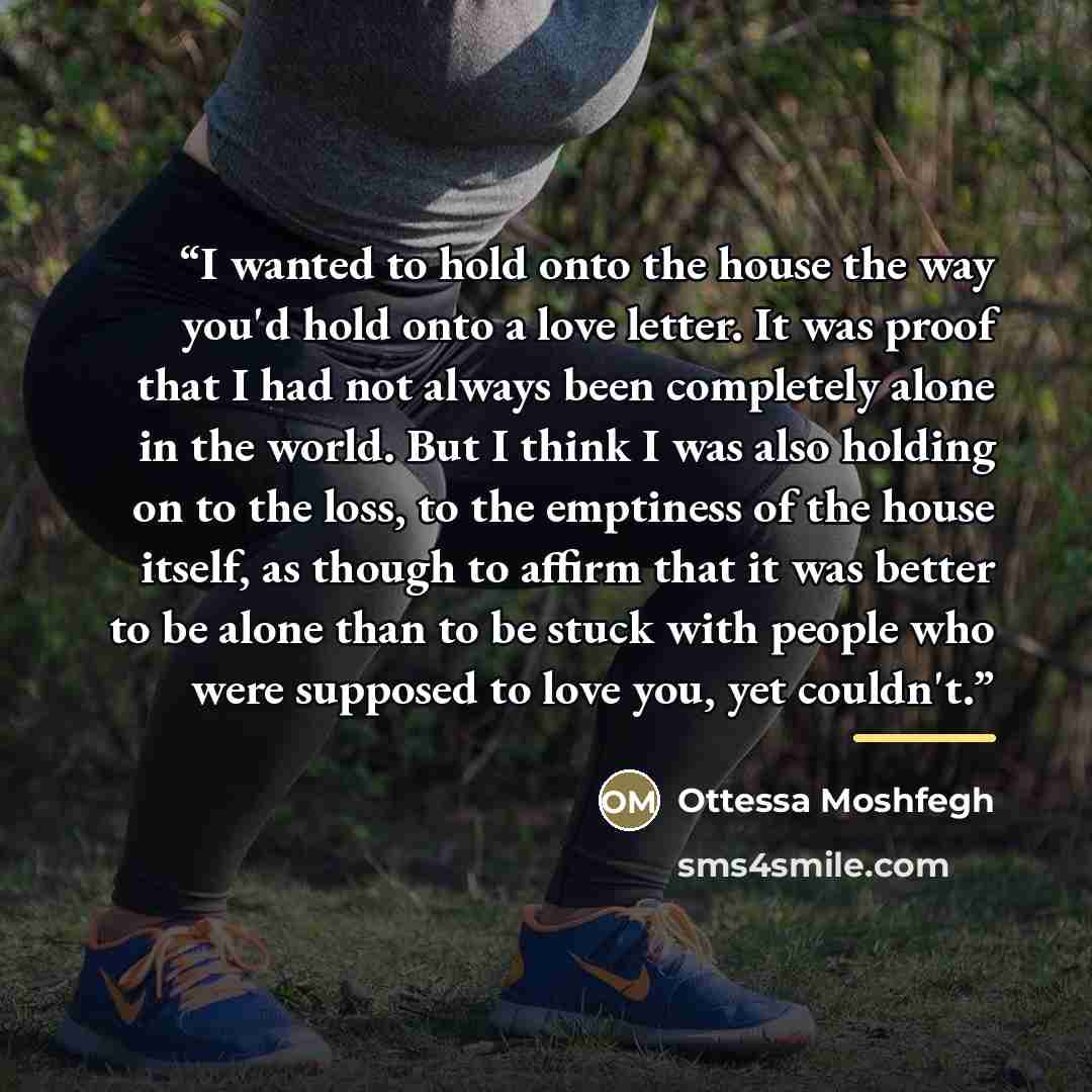 “I wanted to hold onto the house the way you'd hold onto a love letter. It was proof that I had not always been completely alone in the world. But I think I was also holding on to the loss, to the emptiness of the house itself, as though to affirm that it was better to be alone than to be stuck…” quote by Ottessa Moshfegh
