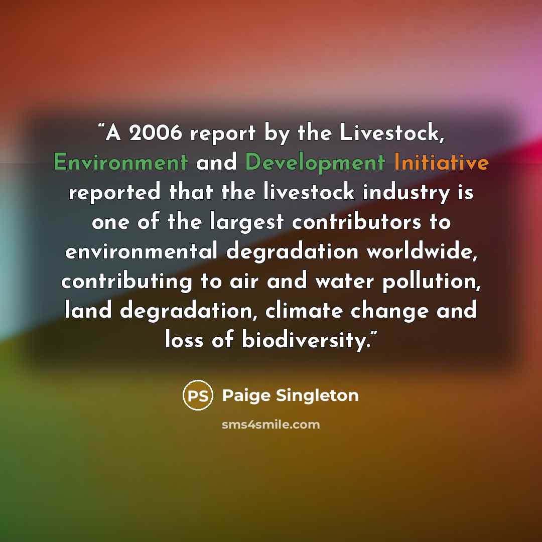 “A 2006 report by the Livestock, Environment and Development Initiative reported that the livestock industry is one of the largest contributors to environmental degradation worldwide, contributing to air and water pollution, land degradation, climate change and loss of biodiversity.” quote by Paige Singleton