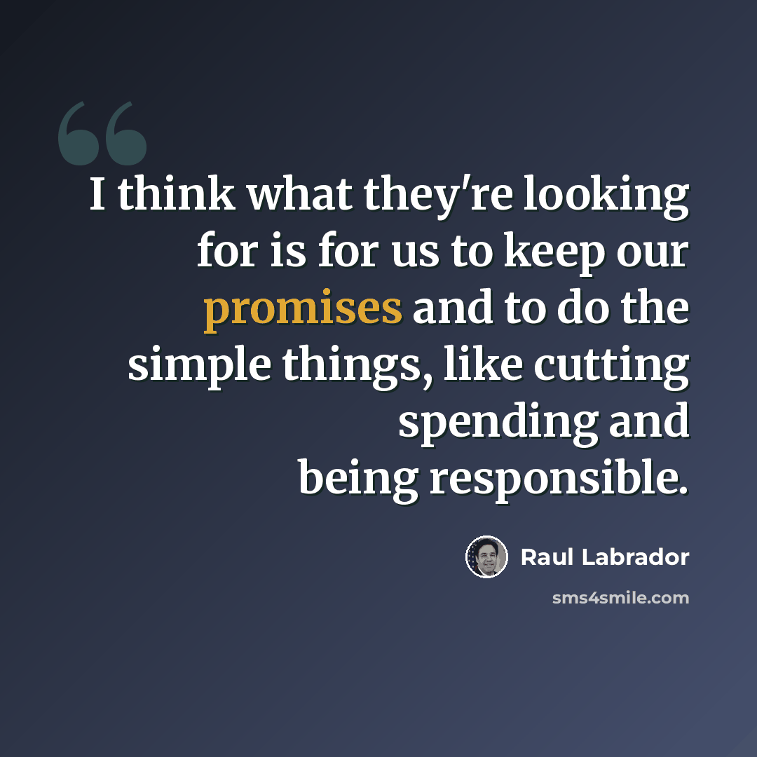 “I think what they're looking for is for us to keep our promises and to do the simple things, like cutting spending and being responsible.” quote by Raul Labrador