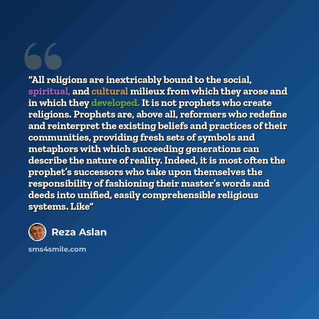 “All religions are inextricably bound to the social, spiritual, and cultural milieux from which they arose and in which they developed. It is not prophets who create religions. Prophets are, above all, reformers who redefine and reinterpret the existing beliefs and practices of their communities…” quote by Reza Aslan