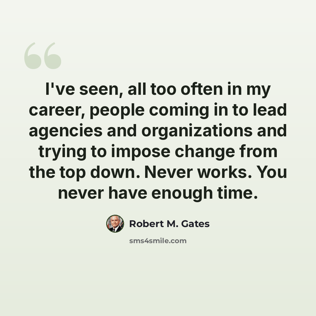 “I've seen, all too often in my career, people coming in to lead agencies and organizations and trying to impose change from the top down. Never works. You never have enough time.” quote by Robert M. Gates