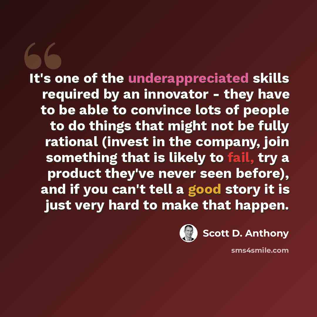 “It's one of the underappreciated skills required by an innovator - they have to be able to convince lots of people to do things that might not be fully rational (invest in the company, join something that is likely to fail, try a product they've never seen before), and if you can't tell a good…” quote by Scott D. Anthony