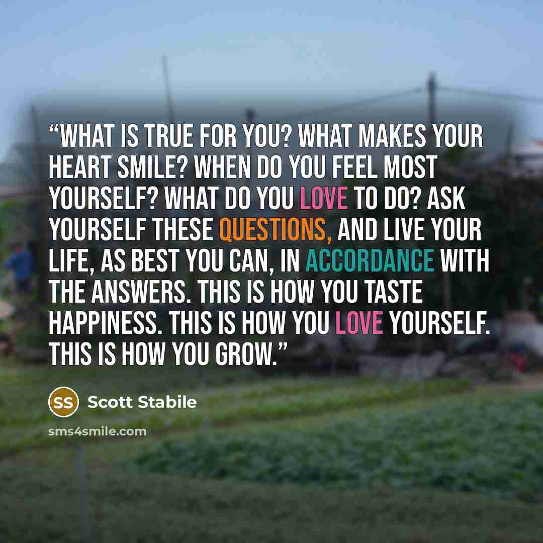 “What is true for you? What makes your heart smile? When do you feel most yourself? What do you love to do? Ask yourself these questions, and live your life, as best you can, in accordance with the answers. This is how you taste happiness. This is how you love yourself. This is how you grow.” quote by Scott Stabile