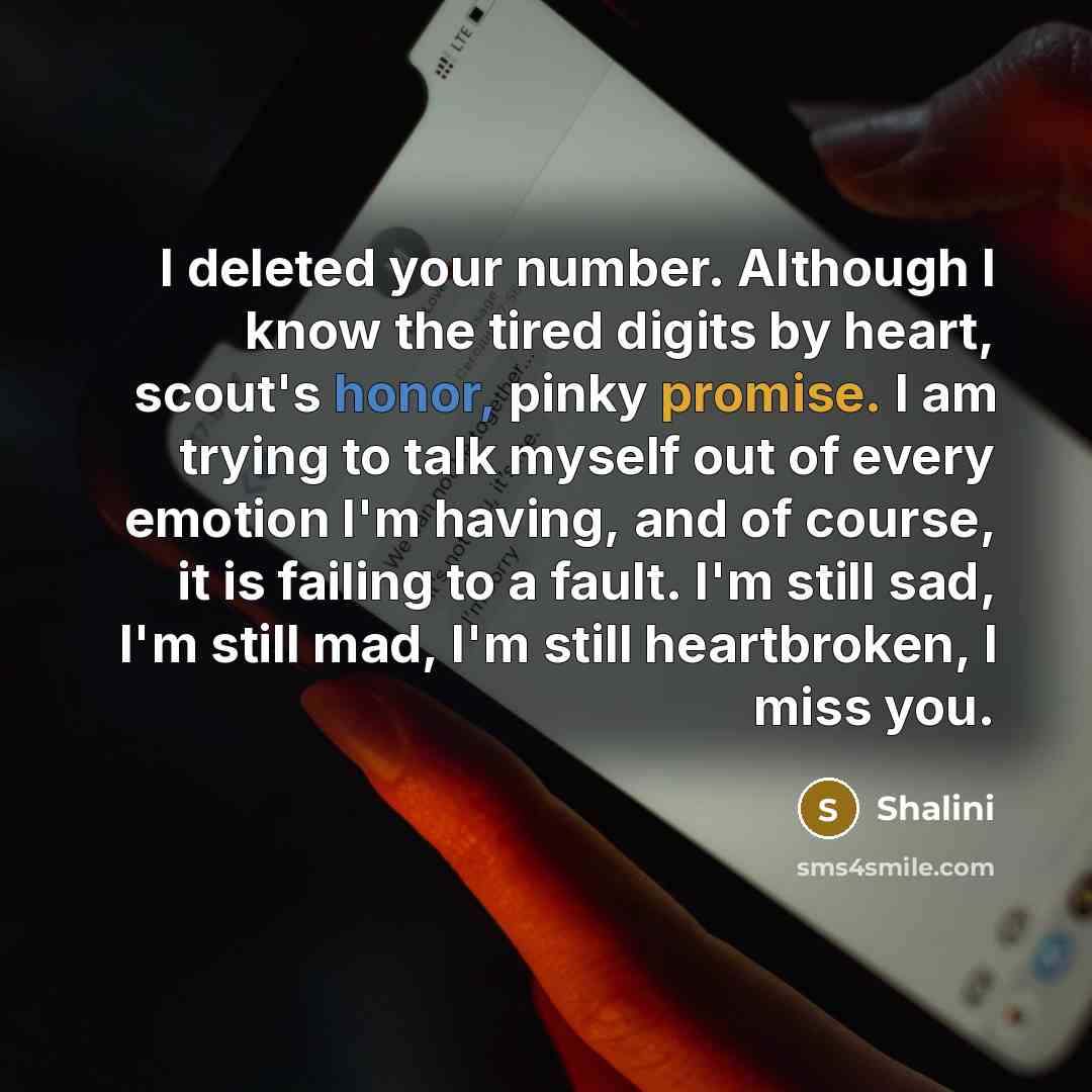 “I deleted your number. Although I know the tired digits by heart, scout's honor, pinky promise. I am trying to talk myself out of every emotion I'm having, and of course, it is failing to a fault. I'm still sad, I'm still mad, I'm still heartbroken, I miss you.” quote by Shalini