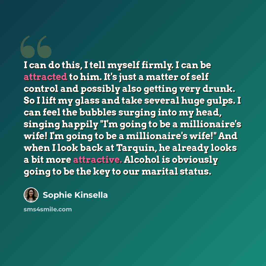 “I can do this, I tell myself firmly. I can be attracted to him. It's just a matter of self control and possibly also getting very drunk. So I lift my glass and take several huge gulps. I can feel the bubbles surging into my head, singing happily "I'm going to be a millionaire's wife! I'm going to…” quote by Sophie Kinsella