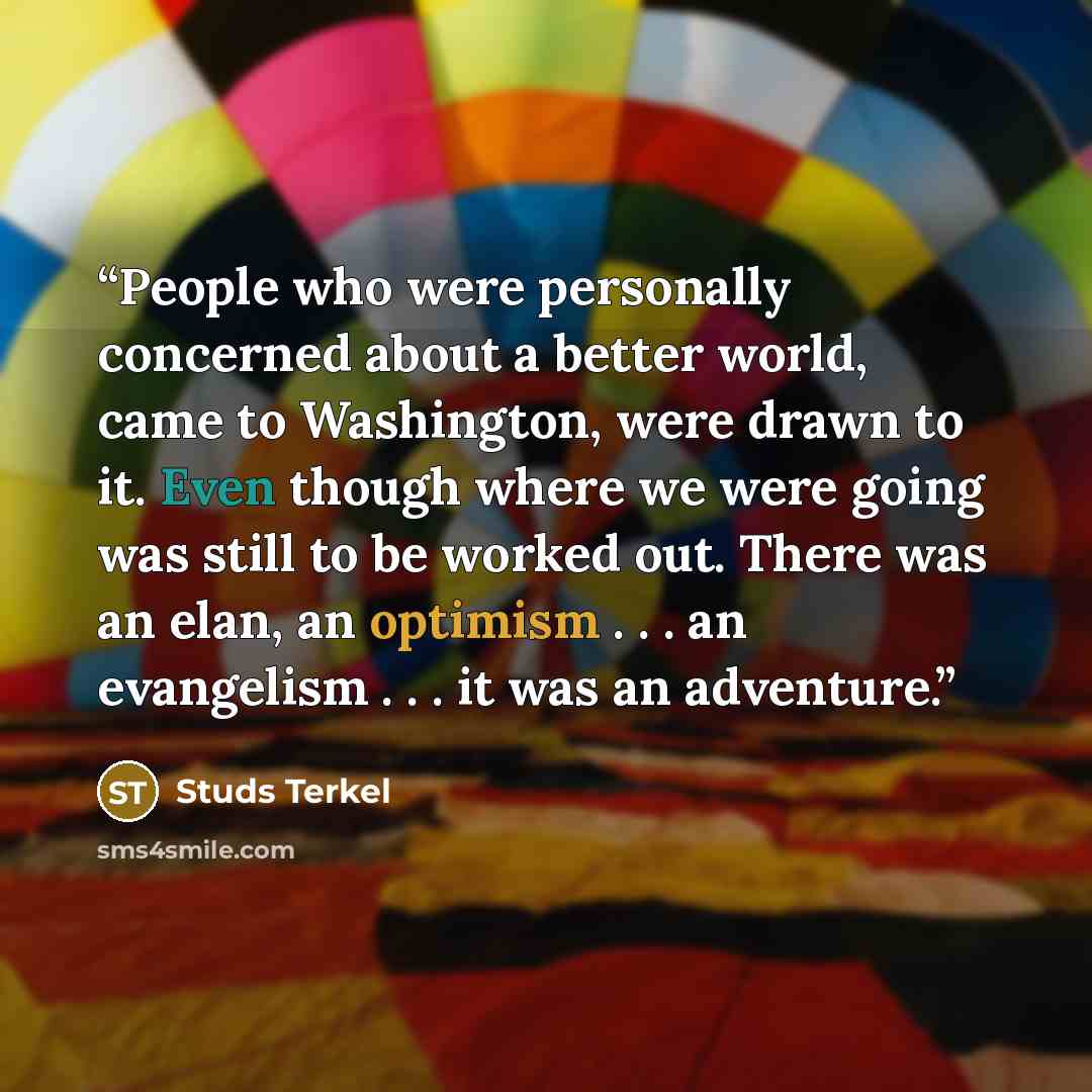 “People who were personally concerned about a better world, came to Washington, were drawn to it. Even though where we were going was still to be worked out. There was an elan, an optimism . . . an evangelism . . . it was an adventure.” quote by Studs Terkel