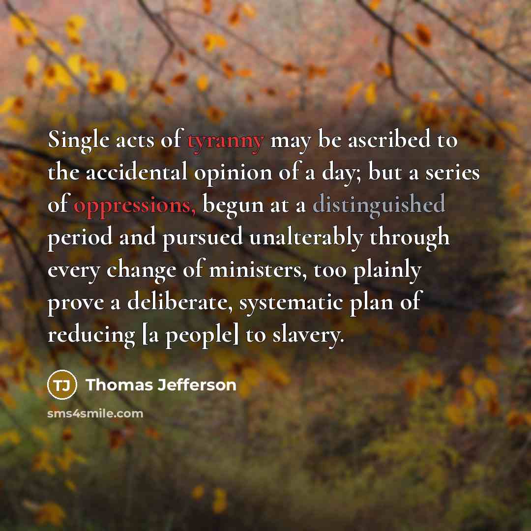“Single acts of tyranny may be ascribed to the accidental opinion of a day; but a series of oppressions, begun at a distinguished period and pursued unalterably through every change of ministers, too plainly prove a deliberate, systematic plan of reducing [a people] to slavery.” quote by Thomas Jefferson