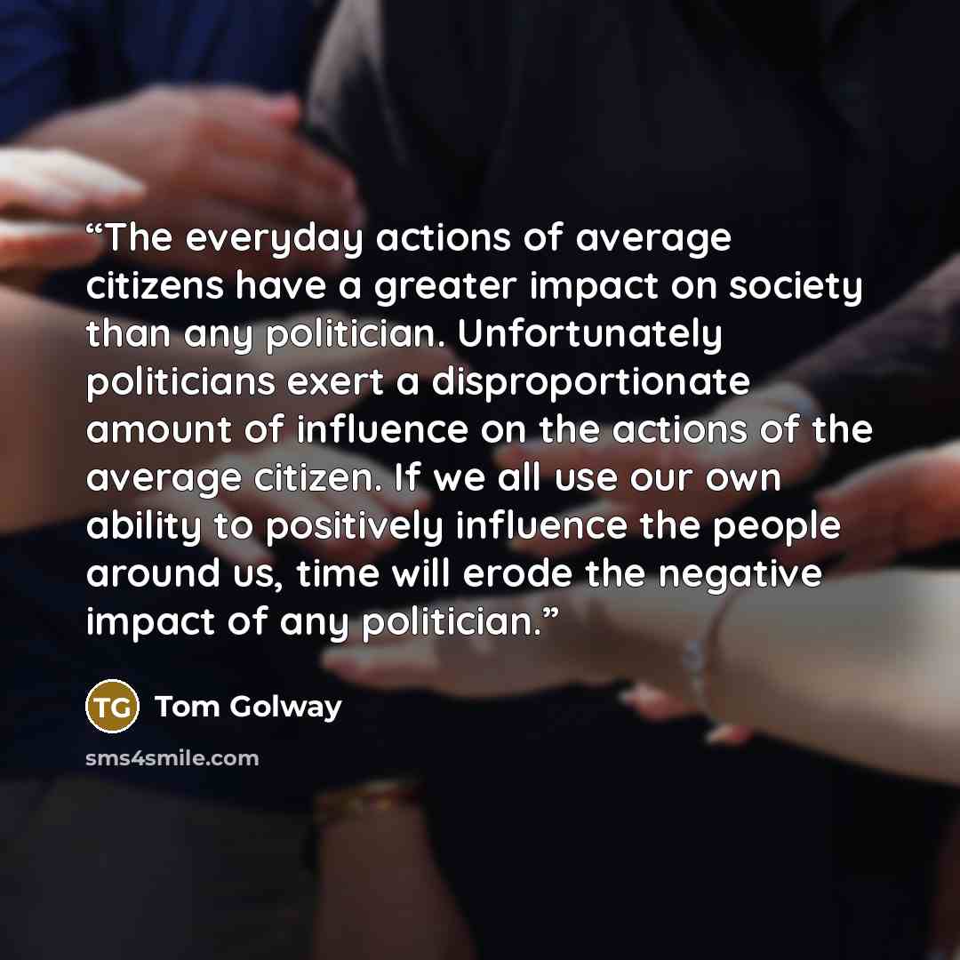 “The everyday actions of average citizens have a greater impact on society than any politician. Unfortunately politicians exert a disproportionate amount of influence on the actions of the average citizen. If we all use our own ability to positively influence the people around us, time will erode…” quote by Tom Golway