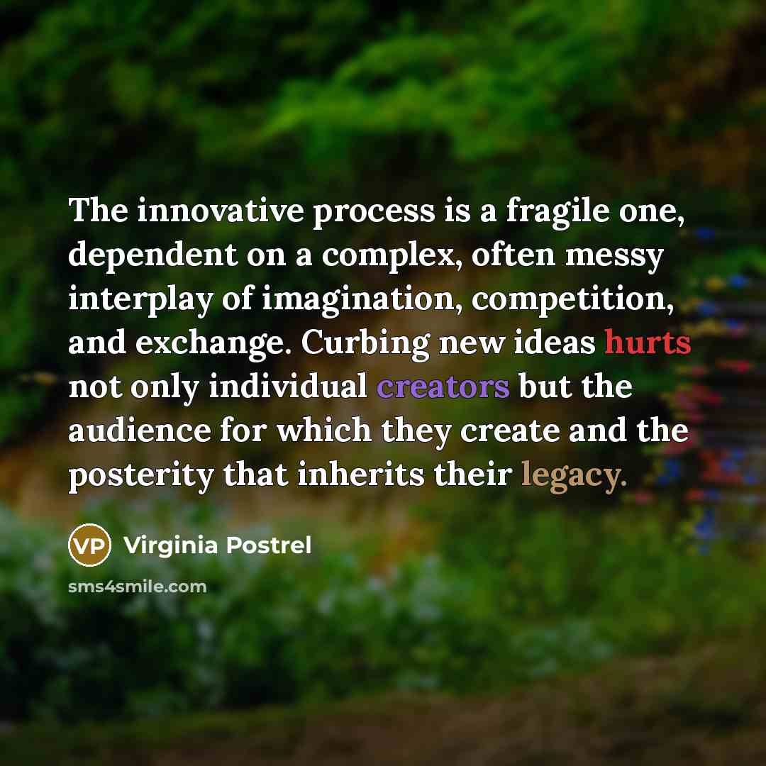“The innovative process is a fragile one, dependent on a complex, often messy interplay of imagination, competition, and exchange. Curbing new ideas hurts not only individual creators but the audience for which they create and the posterity that inherits their legacy.” quote by Virginia Postrel