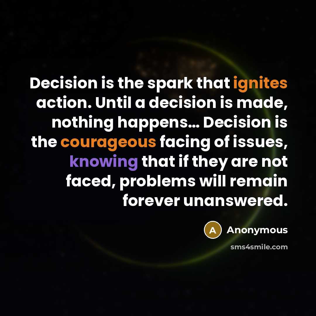 “Decision is the spark that ignites action. Until a decision is made, nothing happens… Decision is the courageous facing of issues, knowing that if they are not faced, problems will remain forever unanswered.” quote by Anonymous