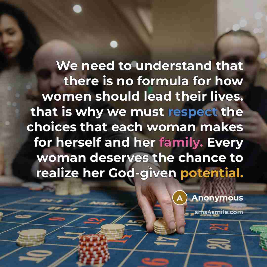 “We need to understand that there is no formula for how women should lead their lives. that is why we must respect the choices that each woman makes for herself and her family. Every woman deserves the chance to realize her God-given potential.” quote by Anonymous