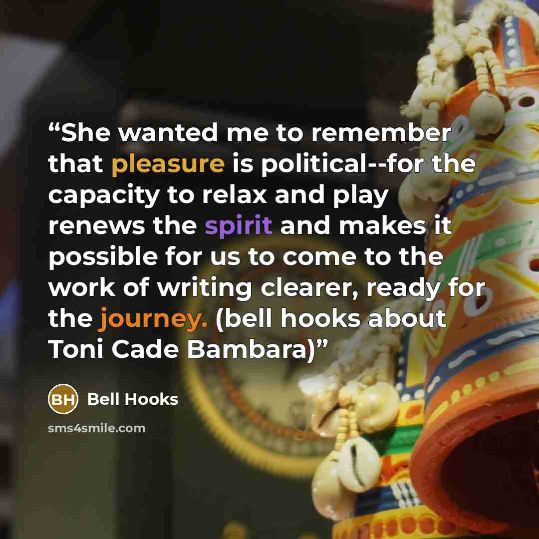 “She wanted me to remember that pleasure is political--for the capacity to relax and play renews the spirit and makes it possible for us to come to the work of writing clearer, ready for the journey. (bell hooks about Toni Cade Bambara)” quote by Bell Hooks