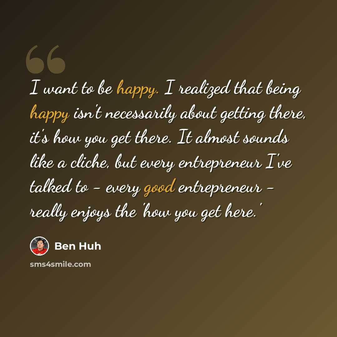 “I want to be happy. I realized that being happy isn't necessarily about getting there, it's how you get there. It almost sounds like a cliche, but every entrepreneur I've talked to - every good entrepreneur - really enjoys the 'how you get here.'” quote by Ben Huh