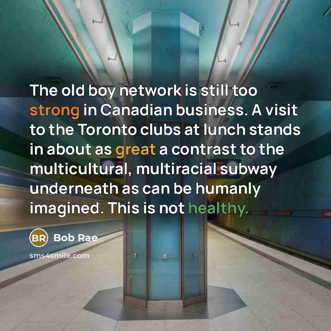 “The old boy network is still too strong in Canadian business. A visit to the Toronto clubs at lunch stands in about as great a contrast to the multicultural, multiracial subway underneath as can be humanly imagined. This is not healthy.” quote by Bob Rae