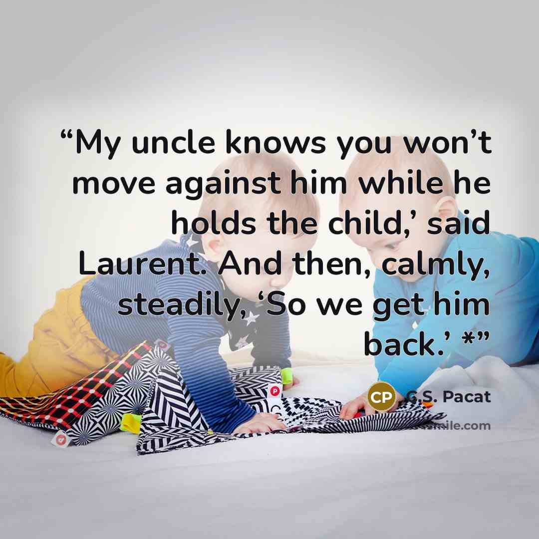 “My uncle knows you won’t move against him while he holds the child,’ said Laurent. And then, calmly, steadily, ‘So we get him back.’ *” quote by C.S. Pacat