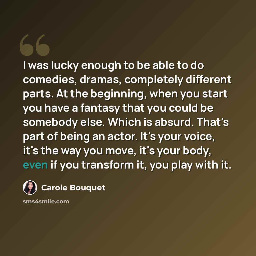 “I was lucky enough to be able to do comedies, dramas, completely different parts. At the beginning, when you start you have a fantasy that you could be somebody else. Which is absurd. That's part of being an actor. It's your voice, it's the way you move, it's your body, even if you transform it…” quote by Carole Bouquet