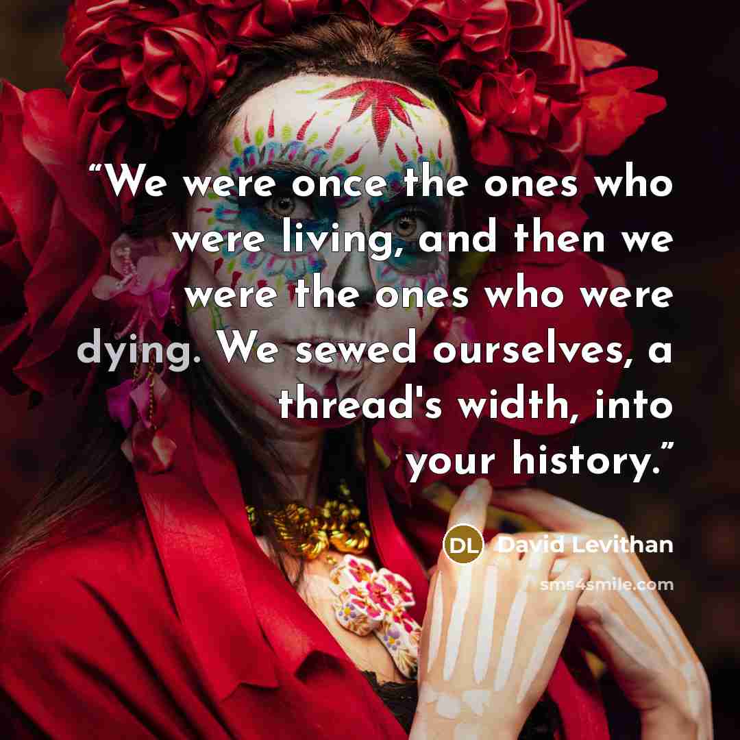 “We were once the ones who were living, and then we were the ones who were dying. We sewed ourselves, a thread's width, into your history.” quote by David Levithan