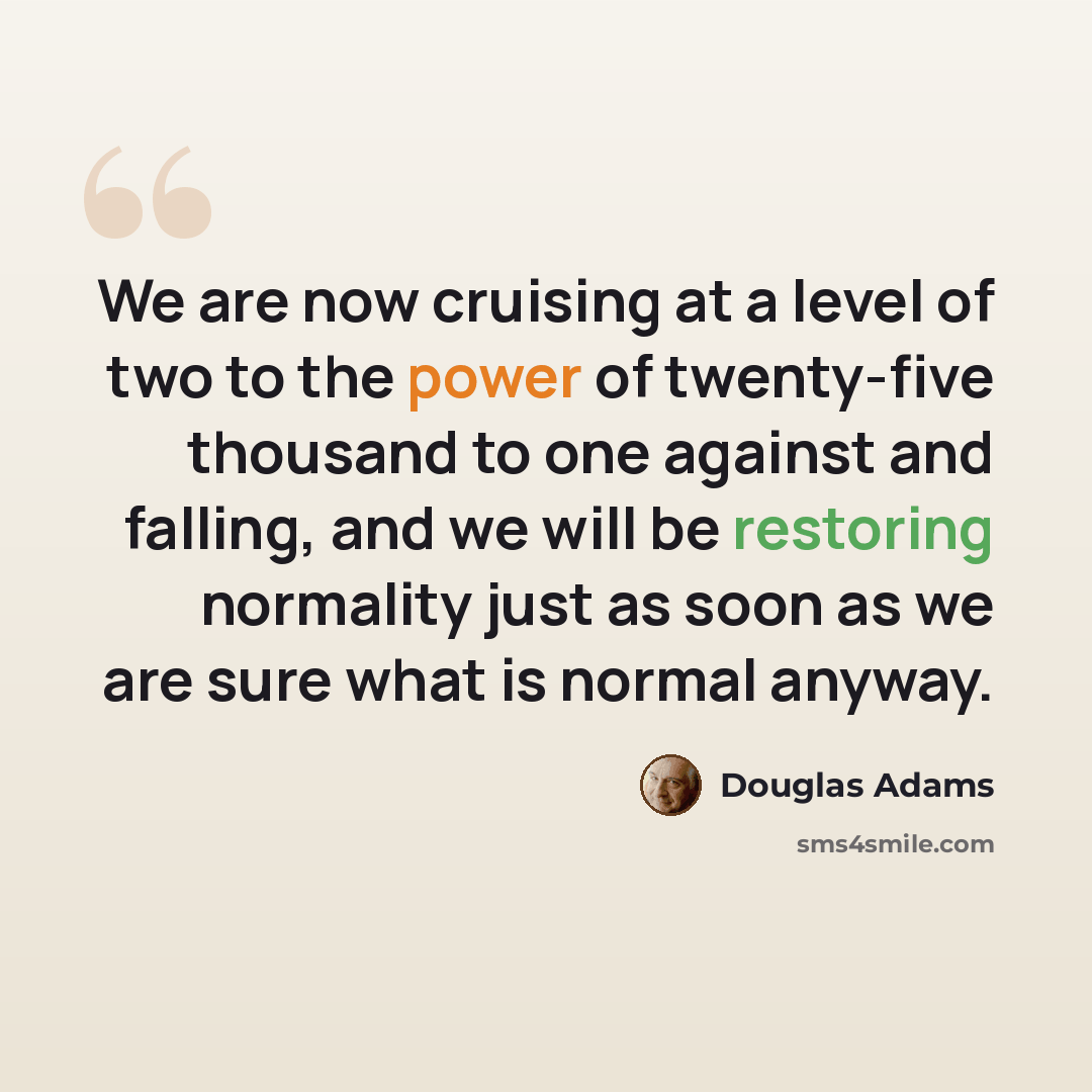 “We are now cruising at a level of two to the power of twenty-five thousand to one against and falling, and we will be restoring normality just as soon as we are sure what is normal anyway.” quote by Douglas Adams